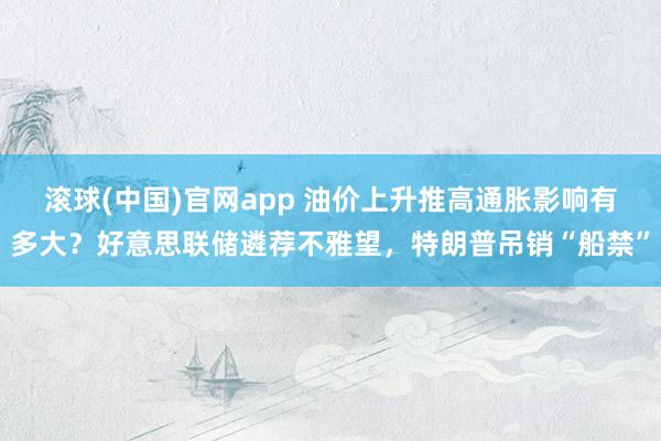 滚球(中国)官网app 油价上升推高通胀影响有多大？好意思联储遴荐不雅望，特朗普吊销“船禁”