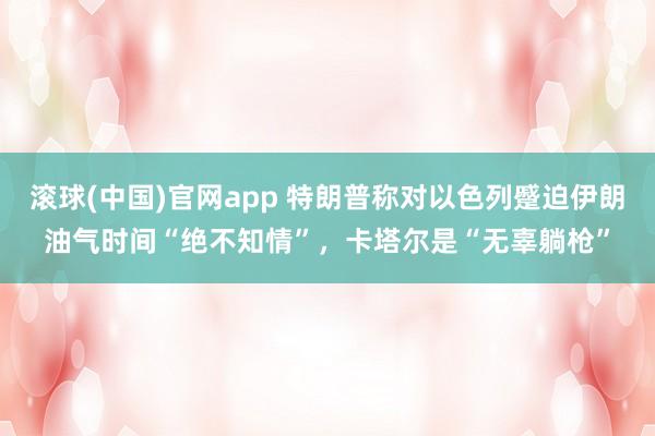 滚球(中国)官网app 特朗普称对以色列蹙迫伊朗油气时间“绝不知情”，卡塔尔是“无辜躺枪”