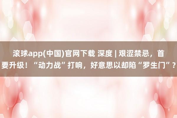 滚球app(中国)官网下载 深度 | 艰涩禁忌，首要升级！“动力战”打响，好意思以却陷“罗生门”？