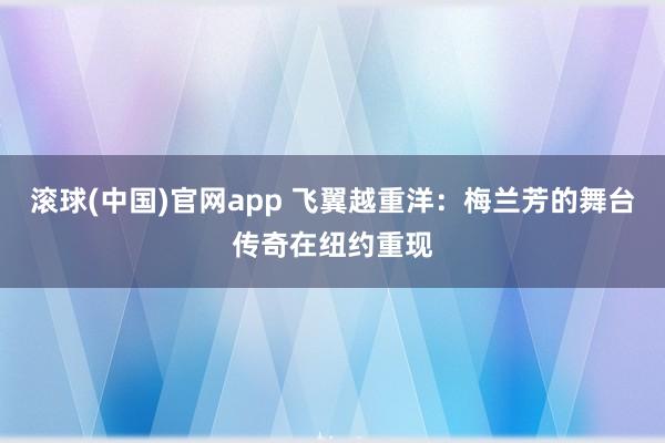 滚球(中国)官网app 飞翼越重洋：梅兰芳的舞台传奇在纽约重现