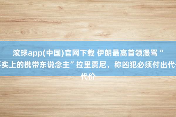 滚球app(中国)官网下载 伊朗最高首领漫骂“事实上的携带东说念主”拉里贾尼，称凶犯必须付出代价