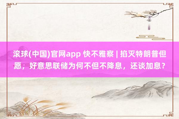 滚球(中国)官网app 快不雅察 | 掐灭特朗普但愿，好意思联储为何不但不降息，还谈加息？