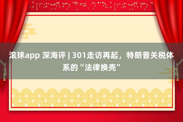 滚球app 深海评 | 301走访再起，特朗普关税体系的“法律换壳”