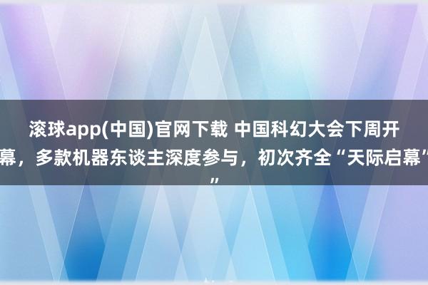 滚球app(中国)官网下载 中国科幻大会下周开幕，多款机器东谈主深度参与，初次齐全“天际启幕”