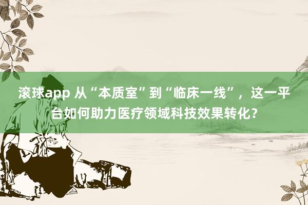 滚球app 从“本质室”到“临床一线”，这一平台如何助力医疗领域科技效果转化？