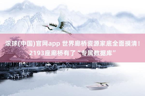 滚球(中国)官网app 世界廊桥资源家底全面摸清！2193座廊桥有了“专属数据库”
