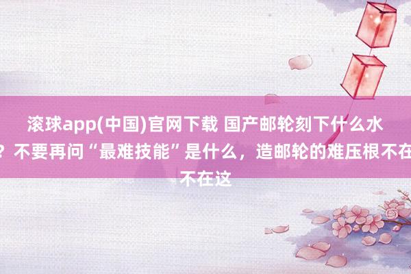 滚球app(中国)官网下载 国产邮轮刻下什么水平？不要再问“最难技能”是什么，造邮轮的难压根不在这