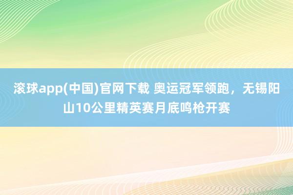 滚球app(中国)官网下载 奥运冠军领跑，无锡阳山10公里精英赛月底鸣枪开赛