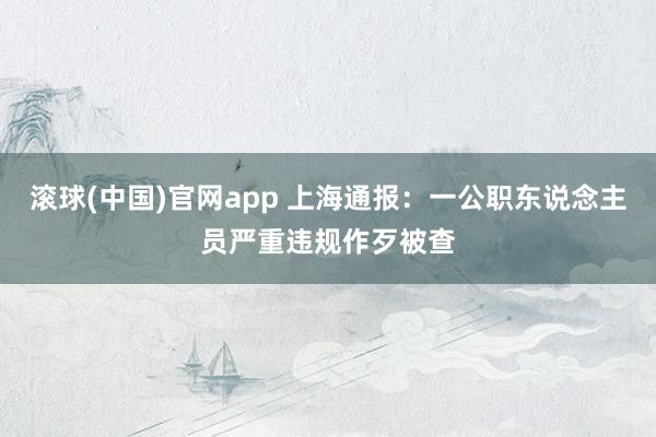滚球(中国)官网app 上海通报：一公职东说念主员严重违规作歹被查