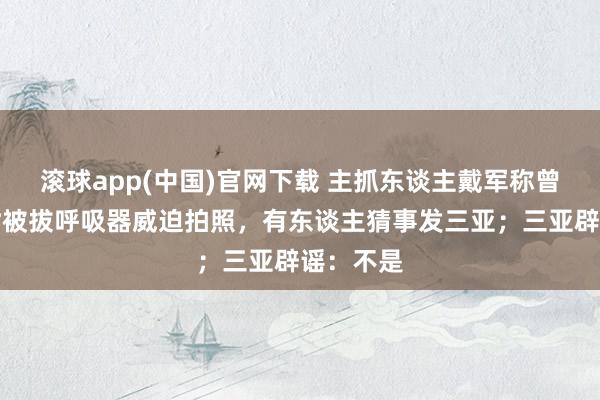 滚球app(中国)官网下载 主抓东谈主戴军称曾在潜水时被拔呼吸器威迫拍照，有东谈主猜事发三亚；三亚辟谣：不是