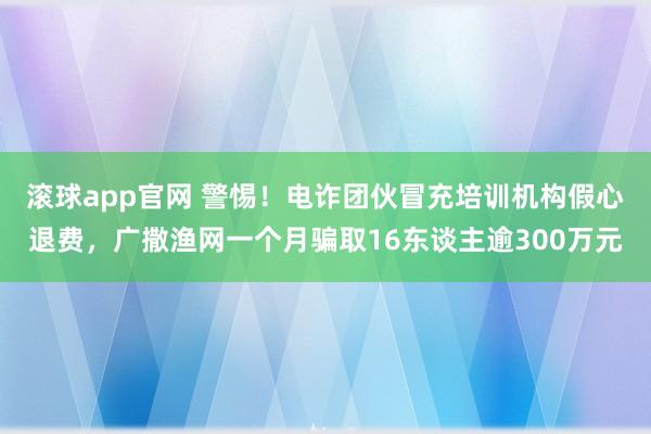 滚球app官网 警惕！电诈团伙冒充培训机构假心退费，广撒渔网一个月骗取16东谈主逾300万元