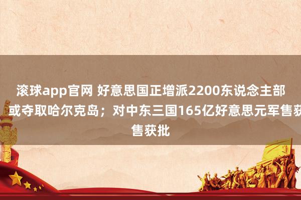滚球app官网 好意思国正增派2200东说念主部队，或夺取哈尔克岛；对中东三国165亿好意思元军售获批