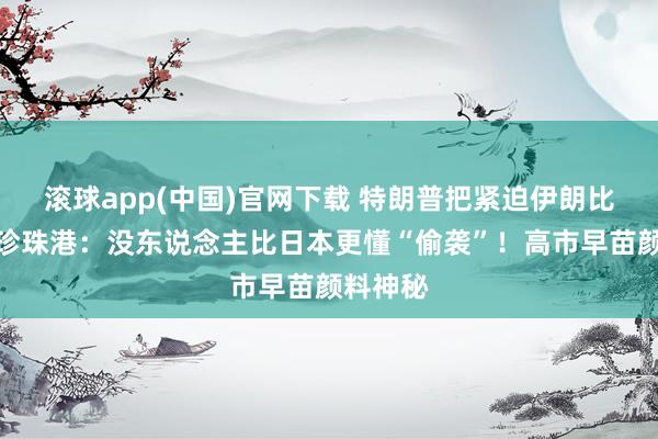 滚球app(中国)官网下载 特朗普把紧迫伊朗比作偷袭珍珠港：没东说念主比日本更懂“偷袭”！高市早苗颜料神秘