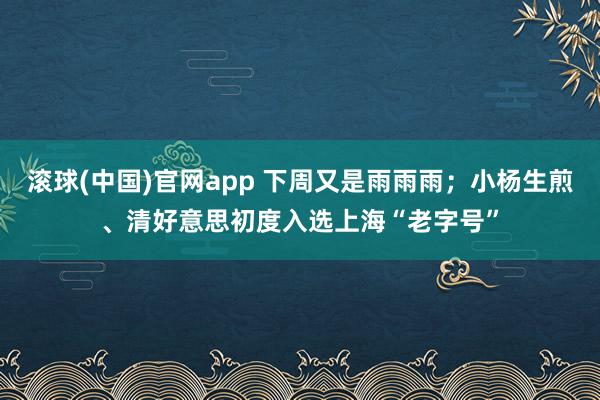 滚球(中国)官网app 下周又是雨雨雨；小杨生煎、清好意思初度入选上海“老字号”