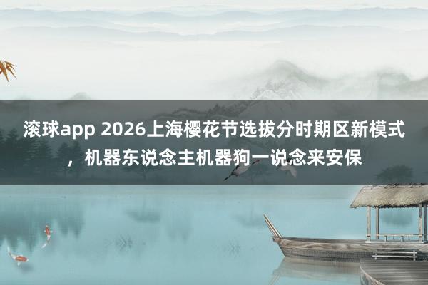 滚球app 2026上海樱花节选拔分时期区新模式，机器东说念主机器狗一说念来安保