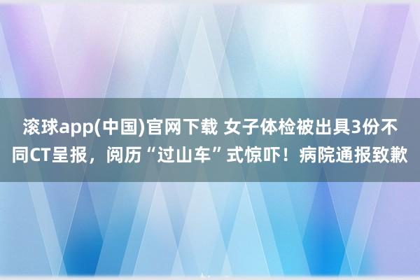 滚球app(中国)官网下载 女子体检被出具3份不同CT呈报，阅历“过山车”式惊吓！病院通报致歉