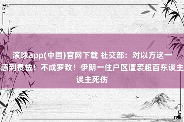 滚球app(中国)官网下载 社交部：对以方这一说法感到畏怯！不成罗致！伊朗一住户区遭袭超百东谈主死伤