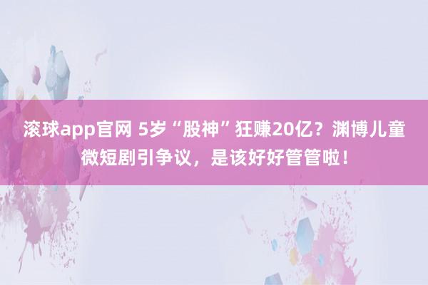 滚球app官网 5岁“股神”狂赚20亿？渊博儿童微短剧引争议，是该好好管管啦！