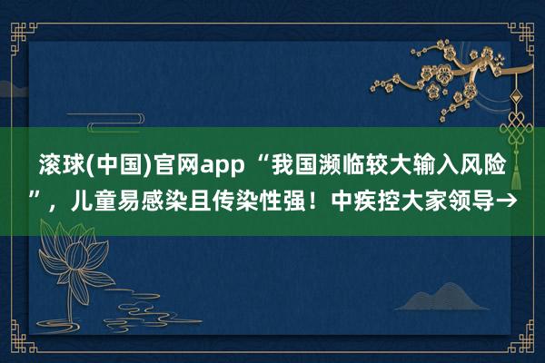滚球(中国)官网app “我国濒临较大输入风险”，儿童易感染且传染性强！中疾控大家领导→