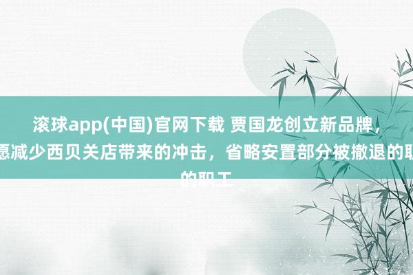 滚球app(中国)官网下载 贾国龙创立新品牌，但愿减少西贝关店带来的冲击，省略安置部分被撤退的职工