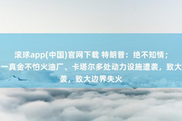 滚球app(中国)官网下载 特朗普：绝不知情；沙特齐门一真金不怕火油厂、卡塔尔多处动力设施遭袭，致大边界失火
