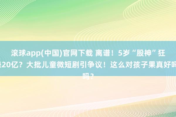 滚球app(中国)官网下载 离谱！5岁“股神”狂赚20亿？大批儿童微短剧引争议！这么对孩子果真好吗？