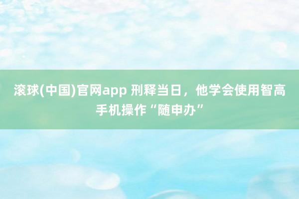 滚球(中国)官网app 刑释当日，他学会使用智高手机操作“随申办”