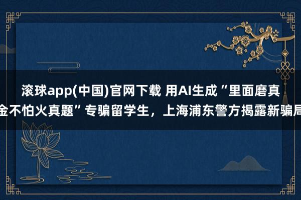 滚球app(中国)官网下载 用AI生成“里面磨真金不怕火真题”专骗留学生，上海浦东警方揭露新骗局
