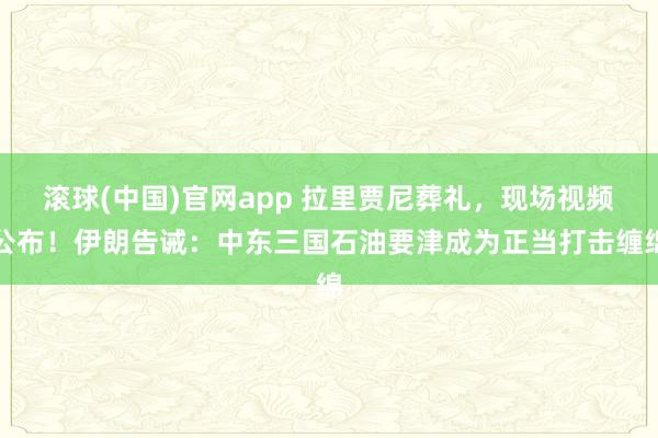 滚球(中国)官网app 拉里贾尼葬礼，现场视频公布！伊朗告诫：中东三国石油要津成为正当打击缠绵