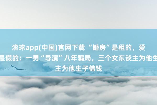 滚球app(中国)官网下载 “婚房”是租的，爱东谈主是假的：一男“导演”八年骗局，三个女东谈主为他生子借钱
