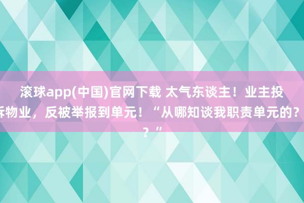 滚球app(中国)官网下载 太气东谈主！业主投诉物业，反被举报到单元！“从哪知谈我职责单元的？”