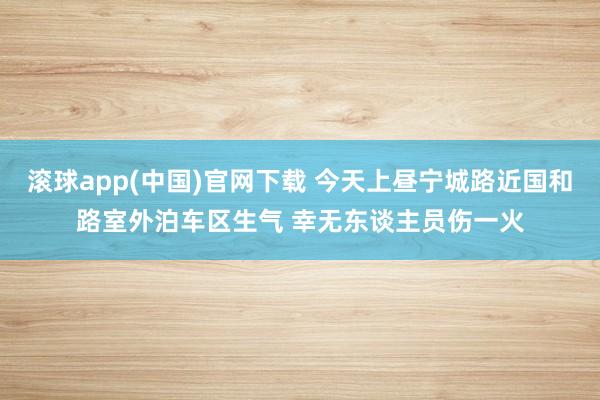 滚球app(中国)官网下载 今天上昼宁城路近国和路室外泊车区生气 幸无东谈主员伤一火