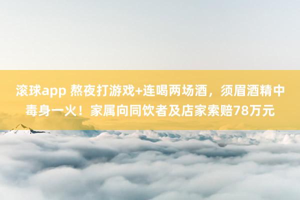 滚球app 熬夜打游戏+连喝两场酒，须眉酒精中毒身一火！家属向同饮者及店家索赔78万元