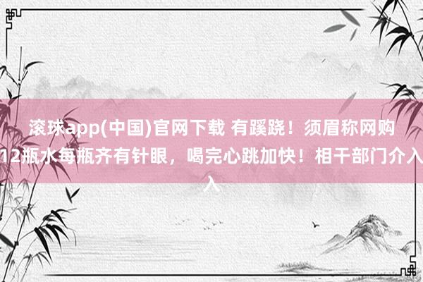 滚球app(中国)官网下载 有蹊跷！须眉称网购12瓶水每瓶齐有针眼，喝完心跳加快！相干部门介入
