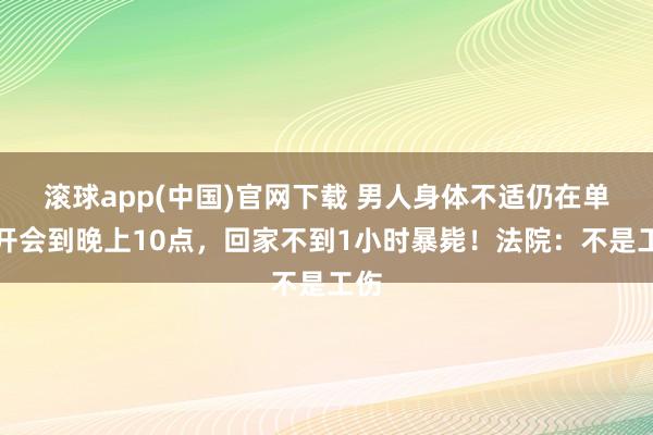 滚球app(中国)官网下载 男人身体不适仍在单元开会到晚上10点，回家不到1小时暴毙！法院：不是工伤