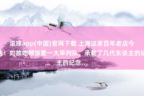 滚球app(中国)官网下载 上海这家百年老店今起闭店！如故吃顿饭要一大早列队，承载了几代东谈主的纪念…