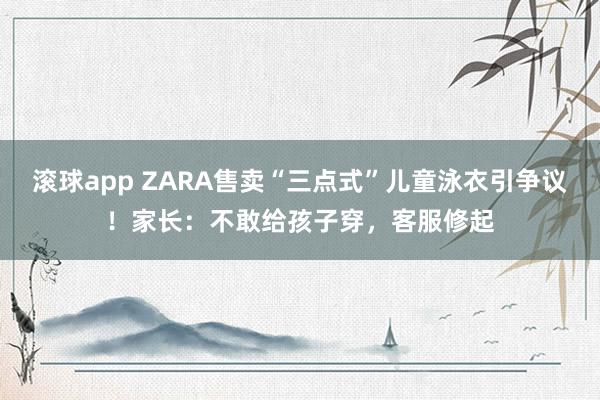滚球app ZARA售卖“三点式”儿童泳衣引争议！家长：不敢给孩子穿，客服修起