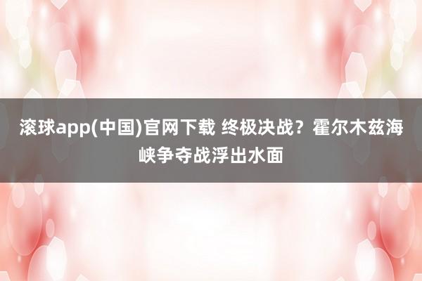滚球app(中国)官网下载 终极决战？霍尔木兹海峡争夺战浮出水面