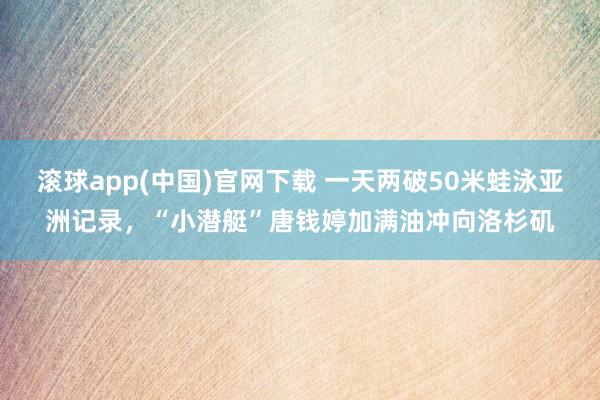滚球app(中国)官网下载 一天两破50米蛙泳亚洲记录，“小潜艇”唐钱婷加满油冲向洛杉矶