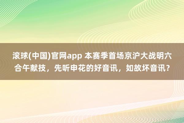 滚球(中国)官网app 本赛季首场京沪大战明六合午献技，先听申花的好音讯，如故坏音讯？
