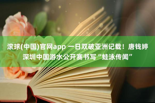 滚球(中国)官网app 一日双破亚洲记载！唐钱婷深圳中国游水公开赛书写“蛙泳传闻”