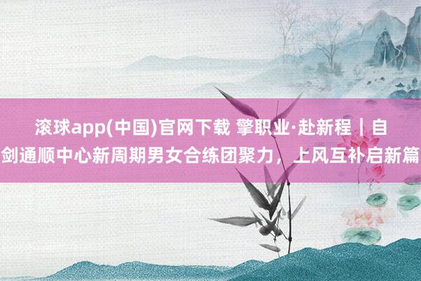 滚球app(中国)官网下载 擎职业·赴新程｜自剑通顺中心新周期男女合练团聚力，上风互补启新篇