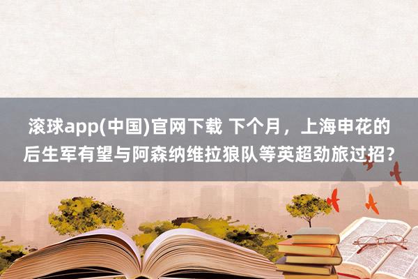 滚球app(中国)官网下载 下个月，上海申花的后生军有望与阿森纳维拉狼队等英超劲旅过招？