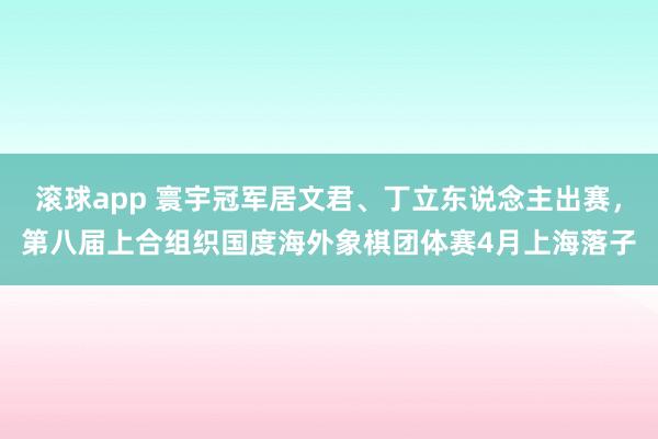 滚球app 寰宇冠军居文君、丁立东说念主出赛，第八届上合组织国度海外象棋团体赛4月上海落子