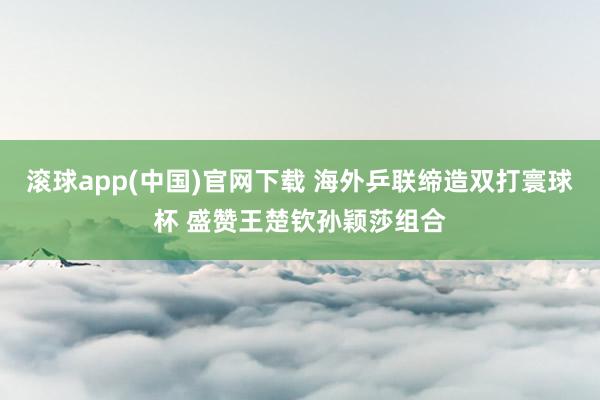 滚球app(中国)官网下载 海外乒联缔造双打寰球杯 盛赞王楚钦孙颖莎组合