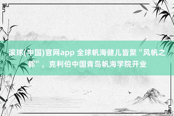 滚球(中国)官网app 全球帆海健儿皆聚“风帆之都”，克利伯中国青岛帆海学院开业