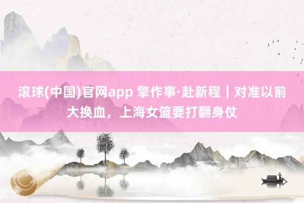 滚球(中国)官网app 擎作事·赴新程｜对准以前大换血，上海女篮要打翻身仗