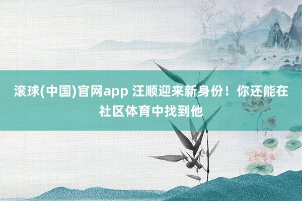 滚球(中国)官网app 汪顺迎来新身份！你还能在社区体育中找到他