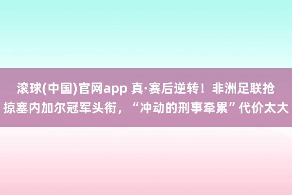 滚球(中国)官网app 真·赛后逆转！非洲足联抢掠塞内加尔冠军头衔，“冲动的刑事牵累”代价太大