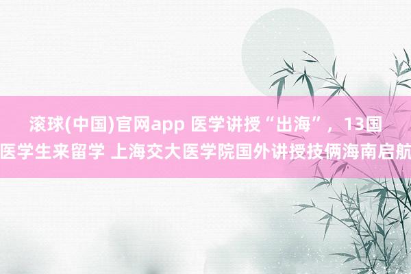 滚球(中国)官网app 医学讲授“出海”，13国医学生来留学 上海交大医学院国外讲授技俩海南启航